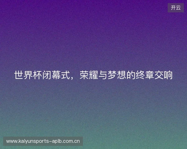 世界杯闭幕式，荣耀与梦想的终章交响