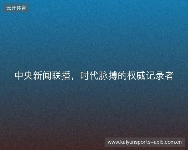 中央新闻联播，时代脉搏的权威记录者